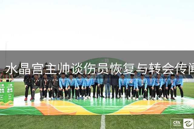 水晶宫主帅谈伤员恢复与转会传闻 展望主场首秀挑战曼城